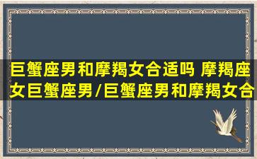 巨蟹座男和摩羯女合适吗 摩羯座女巨蟹座男/巨蟹座男和摩羯女合适吗 摩羯座女巨蟹座男-我的网站